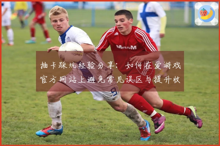 抽卡踩坑经验分享：如何在爱游戏官方网站上避免常见误区与提升收益