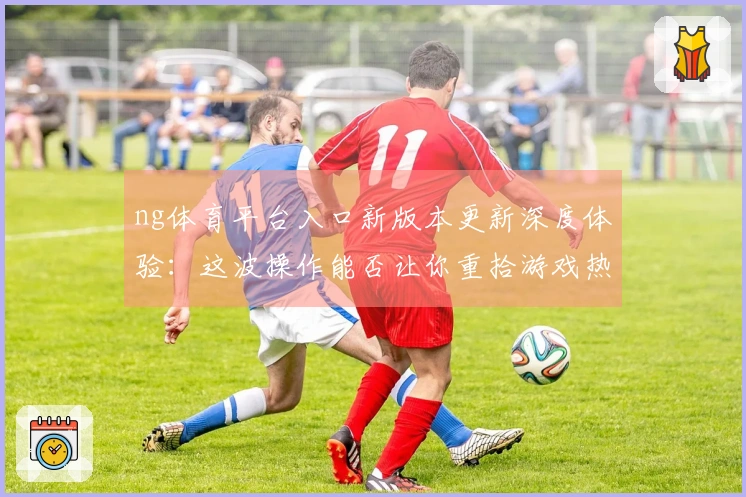 ng体育平台入口新版本更新深度体验：这波操作能否让你重拾游戏热情？