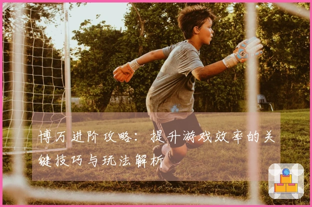 博万进阶攻略：提升游戏效率的关键技巧与玩法解析