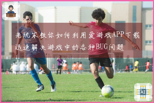 老玩家教你如何利用爱游戏APP下载迅速解决游戏中的各种BUG问题