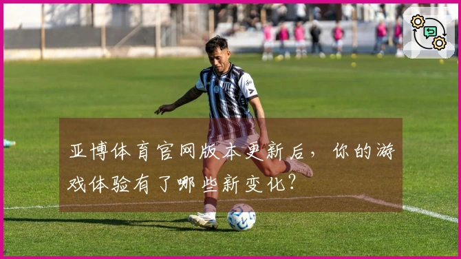 亚博体育官网版本更新后，你的游戏体验有了哪些新变化？